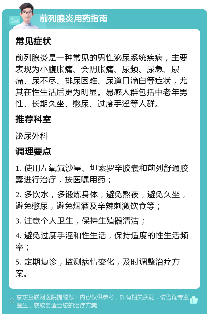 前列腺炎用药指南 常见症状 前列腺炎是一种常见的男性泌尿系统疾病，主要表现为小腹胀痛、会阴胀痛、尿频、尿急、尿痛、尿不尽、排尿困难、尿道口滴白等症状，尤其在性生活后更为明显。易感人群包括中老年男性、长期久坐、憋尿、过度手淫等人群。 推荐科室 泌尿外科 调理要点 1. 使用左氧氟沙星、坦索罗辛胶囊和前列舒通胶囊进行治疗，按医嘱用药； 2. 多饮水，多锻炼身体，避免熬夜，避免久坐，避免憋尿，避免烟酒及辛辣刺激饮食等； 3. 注意个人卫生，保持生殖器清洁； 4. 避免过度手淫和性生活，保持适度的性生活频率； 5. 定期复诊，监测病情变化，及时调整治疗方案。