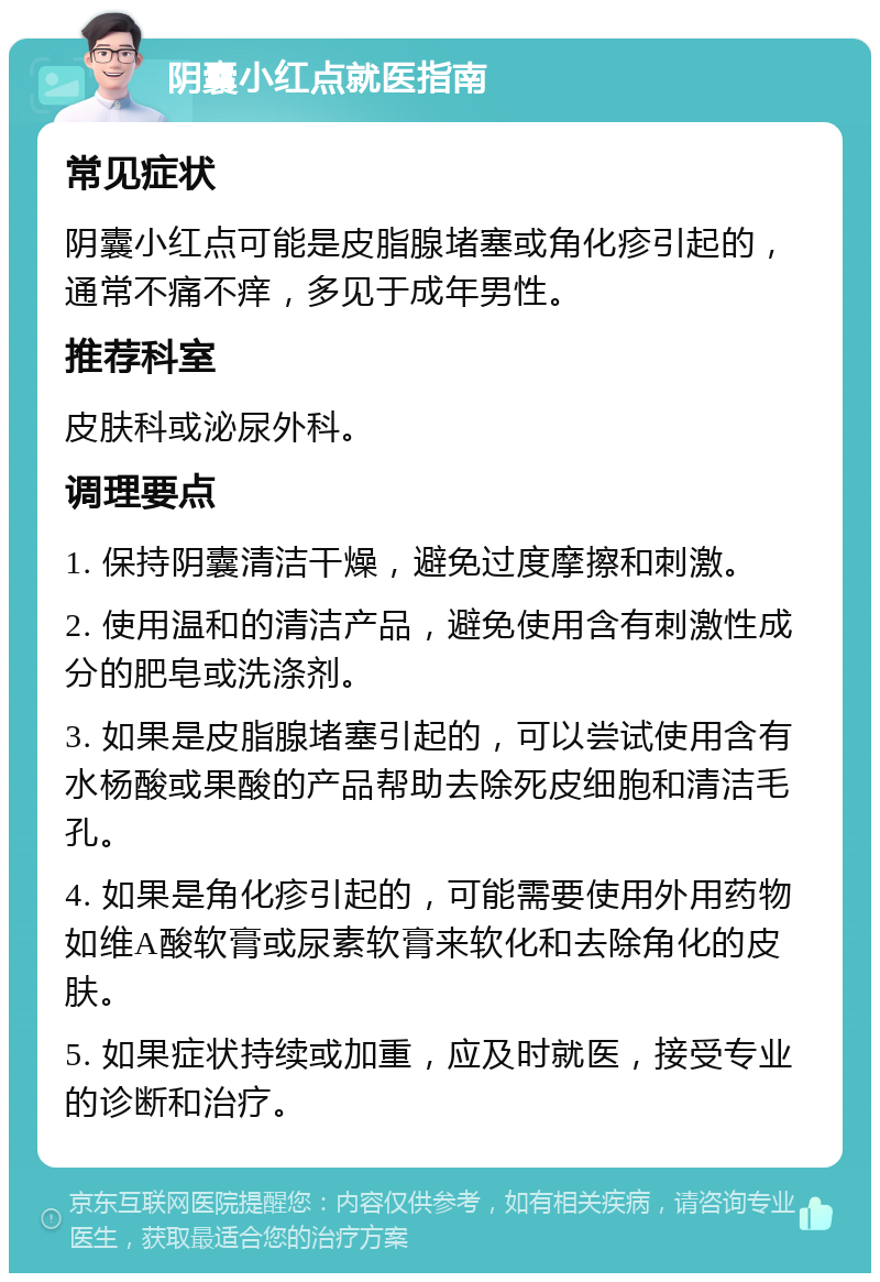 阴囊小红点就医指南 常见症状 阴囊小红点可能是皮脂腺堵塞或角化疹引起的，通常不痛不痒，多见于成年男性。 推荐科室 皮肤科或泌尿外科。 调理要点 1. 保持阴囊清洁干燥，避免过度摩擦和刺激。 2. 使用温和的清洁产品，避免使用含有刺激性成分的肥皂或洗涤剂。 3. 如果是皮脂腺堵塞引起的，可以尝试使用含有水杨酸或果酸的产品帮助去除死皮细胞和清洁毛孔。 4. 如果是角化疹引起的，可能需要使用外用药物如维A酸软膏或尿素软膏来软化和去除角化的皮肤。 5. 如果症状持续或加重，应及时就医，接受专业的诊断和治疗。