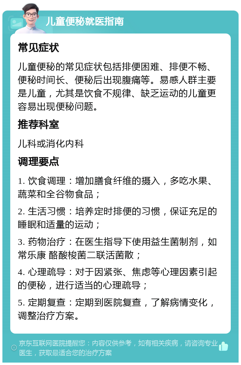 儿童便秘就医指南 常见症状 儿童便秘的常见症状包括排便困难、排便不畅、便秘时间长、便秘后出现腹痛等。易感人群主要是儿童，尤其是饮食不规律、缺乏运动的儿童更容易出现便秘问题。 推荐科室 儿科或消化内科 调理要点 1. 饮食调理：增加膳食纤维的摄入，多吃水果、蔬菜和全谷物食品； 2. 生活习惯：培养定时排便的习惯，保证充足的睡眠和适量的运动； 3. 药物治疗：在医生指导下使用益生菌制剂，如常乐康 酪酸梭菌二联活菌散； 4. 心理疏导：对于因紧张、焦虑等心理因素引起的便秘，进行适当的心理疏导； 5. 定期复查：定期到医院复查，了解病情变化，调整治疗方案。