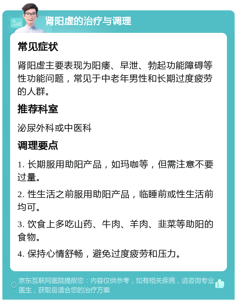 肾阳虚的治疗与调理 常见症状 肾阳虚主要表现为阳痿、早泄、勃起功能障碍等性功能问题，常见于中老年男性和长期过度疲劳的人群。 推荐科室 泌尿外科或中医科 调理要点 1. 长期服用助阳产品，如玛咖等，但需注意不要过量。 2. 性生活之前服用助阳产品，临睡前或性生活前均可。 3. 饮食上多吃山药、牛肉、羊肉、韭菜等助阳的食物。 4. 保持心情舒畅，避免过度疲劳和压力。