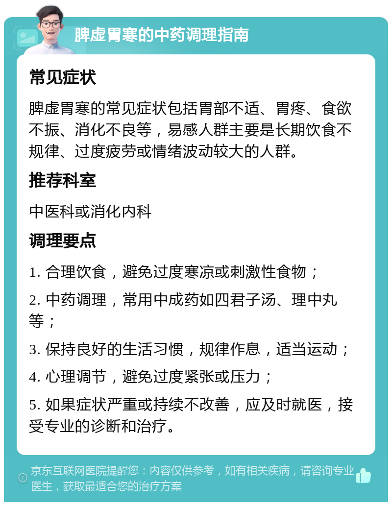 脾虚胃寒的中药调理指南 常见症状 脾虚胃寒的常见症状包括胃部不适、胃疼、食欲不振、消化不良等，易感人群主要是长期饮食不规律、过度疲劳或情绪波动较大的人群。 推荐科室 中医科或消化内科 调理要点 1. 合理饮食，避免过度寒凉或刺激性食物； 2. 中药调理，常用中成药如四君子汤、理中丸等； 3. 保持良好的生活习惯，规律作息，适当运动； 4. 心理调节，避免过度紧张或压力； 5. 如果症状严重或持续不改善，应及时就医，接受专业的诊断和治疗。