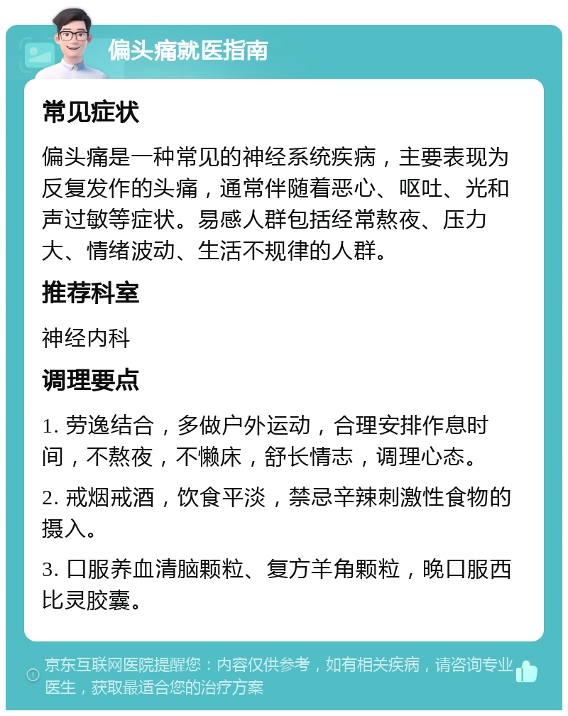 偏头痛就医指南 常见症状 偏头痛是一种常见的神经系统疾病，主要表现为反复发作的头痛，通常伴随着恶心、呕吐、光和声过敏等症状。易感人群包括经常熬夜、压力大、情绪波动、生活不规律的人群。 推荐科室 神经内科 调理要点 1. 劳逸结合，多做户外运动，合理安排作息时间，不熬夜，不懒床，舒长情志，调理心态。 2. 戒烟戒酒，饮食平淡，禁忌辛辣刺激性食物的摄入。 3. 口服养血清脑颗粒、复方羊角颗粒，晚口服西比灵胶囊。