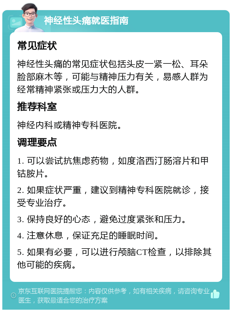 神经性头痛就医指南 常见症状 神经性头痛的常见症状包括头皮一紧一松、耳朵脸部麻木等，可能与精神压力有关，易感人群为经常精神紧张或压力大的人群。 推荐科室 神经内科或精神专科医院。 调理要点 1. 可以尝试抗焦虑药物，如度洛西汀肠溶片和甲钴胺片。 2. 如果症状严重，建议到精神专科医院就诊，接受专业治疗。 3. 保持良好的心态，避免过度紧张和压力。 4. 注意休息，保证充足的睡眠时间。 5. 如果有必要，可以进行颅脑CT检查，以排除其他可能的疾病。