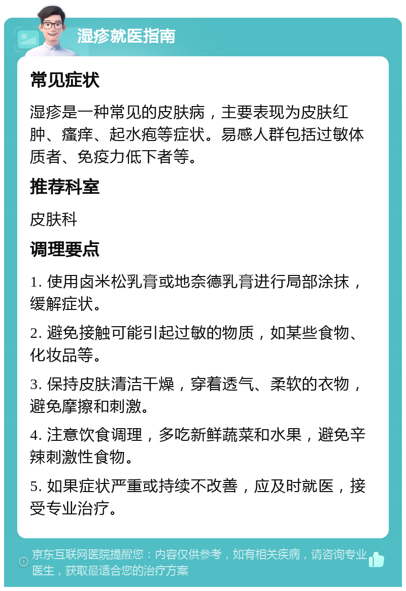 湿疹就医指南 常见症状 湿疹是一种常见的皮肤病，主要表现为皮肤红肿、瘙痒、起水疱等症状。易感人群包括过敏体质者、免疫力低下者等。 推荐科室 皮肤科 调理要点 1. 使用卤米松乳膏或地奈德乳膏进行局部涂抹，缓解症状。 2. 避免接触可能引起过敏的物质，如某些食物、化妆品等。 3. 保持皮肤清洁干燥，穿着透气、柔软的衣物，避免摩擦和刺激。 4. 注意饮食调理，多吃新鲜蔬菜和水果，避免辛辣刺激性食物。 5. 如果症状严重或持续不改善，应及时就医，接受专业治疗。