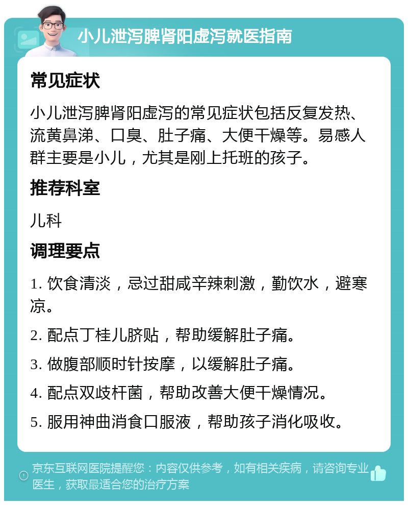 小儿泄泻脾肾阳虚泻就医指南 常见症状 小儿泄泻脾肾阳虚泻的常见症状包括反复发热、流黄鼻涕、口臭、肚子痛、大便干燥等。易感人群主要是小儿，尤其是刚上托班的孩子。 推荐科室 儿科 调理要点 1. 饮食清淡，忌过甜咸辛辣刺激，勤饮水，避寒凉。 2. 配点丁桂儿脐贴，帮助缓解肚子痛。 3. 做腹部顺时针按摩，以缓解肚子痛。 4. 配点双歧杆菌，帮助改善大便干燥情况。 5. 服用神曲消食口服液，帮助孩子消化吸收。