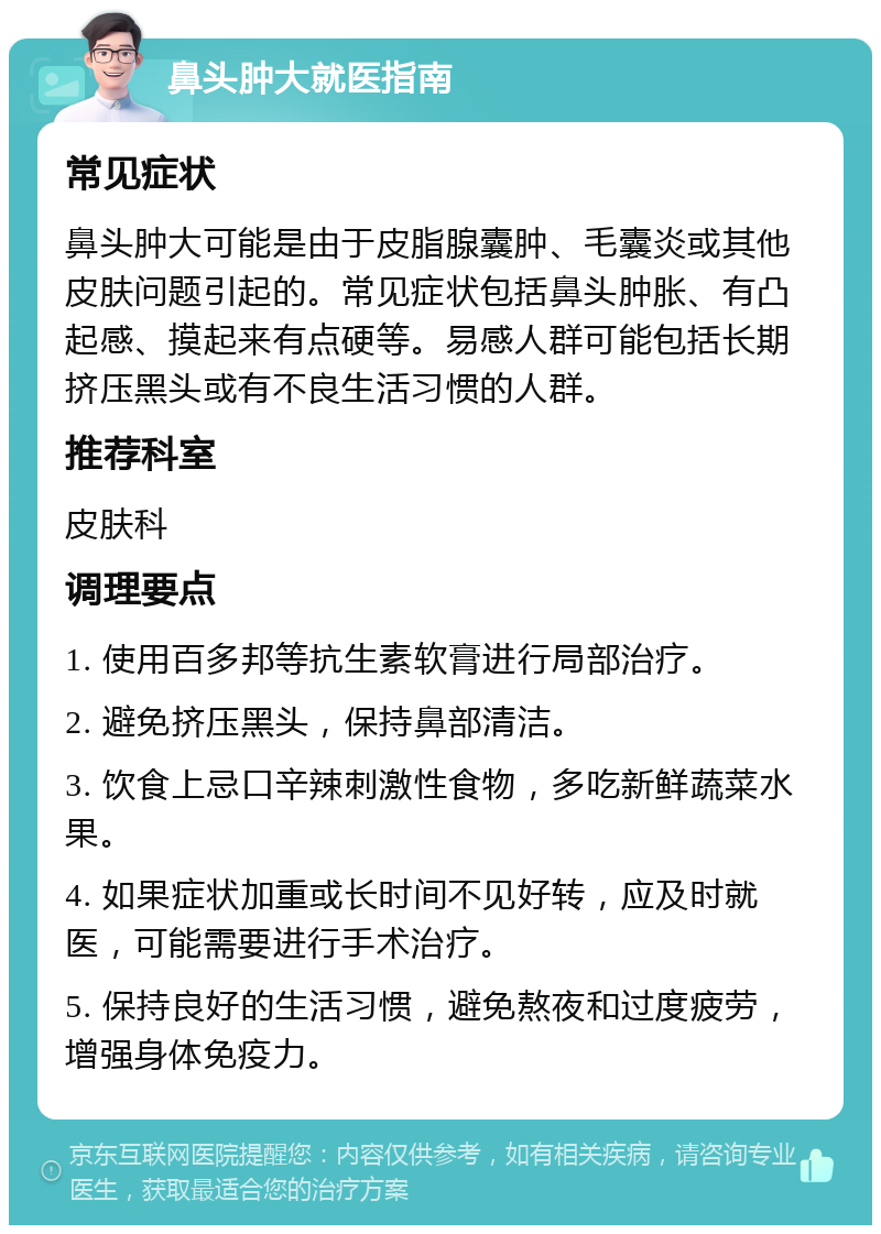 鼻头肿大就医指南 常见症状 鼻头肿大可能是由于皮脂腺囊肿、毛囊炎或其他皮肤问题引起的。常见症状包括鼻头肿胀、有凸起感、摸起来有点硬等。易感人群可能包括长期挤压黑头或有不良生活习惯的人群。 推荐科室 皮肤科 调理要点 1. 使用百多邦等抗生素软膏进行局部治疗。 2. 避免挤压黑头，保持鼻部清洁。 3. 饮食上忌口辛辣刺激性食物，多吃新鲜蔬菜水果。 4. 如果症状加重或长时间不见好转，应及时就医，可能需要进行手术治疗。 5. 保持良好的生活习惯，避免熬夜和过度疲劳，增强身体免疫力。