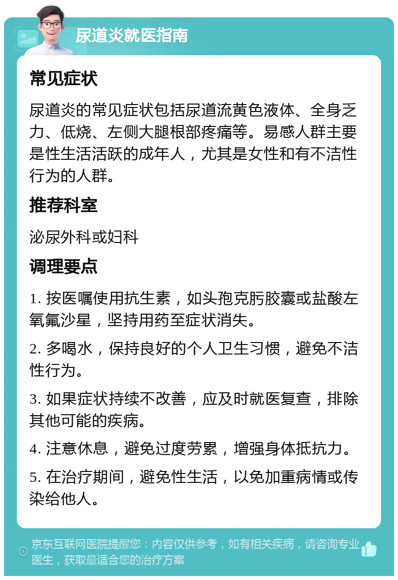 尿道炎就医指南 常见症状 尿道炎的常见症状包括尿道流黄色液体、全身乏力、低烧、左侧大腿根部疼痛等。易感人群主要是性生活活跃的成年人，尤其是女性和有不洁性行为的人群。 推荐科室 泌尿外科或妇科 调理要点 1. 按医嘱使用抗生素，如头孢克肟胶囊或盐酸左氧氟沙星，坚持用药至症状消失。 2. 多喝水，保持良好的个人卫生习惯，避免不洁性行为。 3. 如果症状持续不改善，应及时就医复查，排除其他可能的疾病。 4. 注意休息，避免过度劳累，增强身体抵抗力。 5. 在治疗期间，避免性生活，以免加重病情或传染给他人。