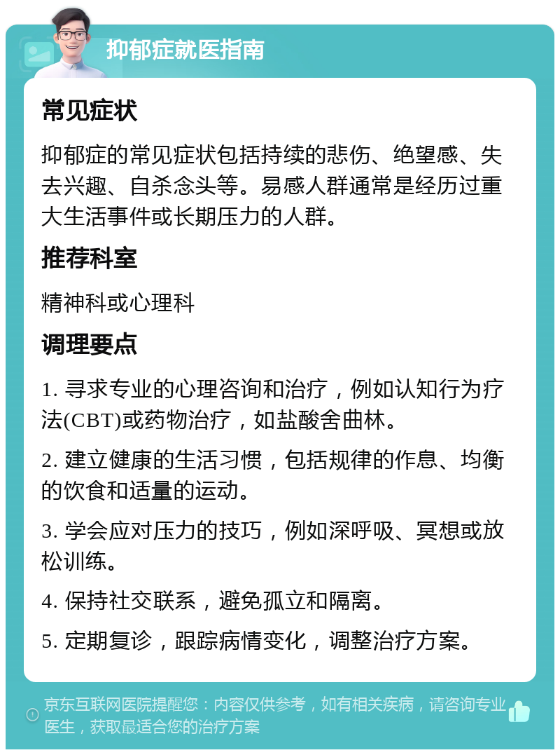 抑郁症就医指南 常见症状 抑郁症的常见症状包括持续的悲伤、绝望感、失去兴趣、自杀念头等。易感人群通常是经历过重大生活事件或长期压力的人群。 推荐科室 精神科或心理科 调理要点 1. 寻求专业的心理咨询和治疗，例如认知行为疗法(CBT)或药物治疗，如盐酸舍曲林。 2. 建立健康的生活习惯，包括规律的作息、均衡的饮食和适量的运动。 3. 学会应对压力的技巧，例如深呼吸、冥想或放松训练。 4. 保持社交联系，避免孤立和隔离。 5. 定期复诊，跟踪病情变化，调整治疗方案。