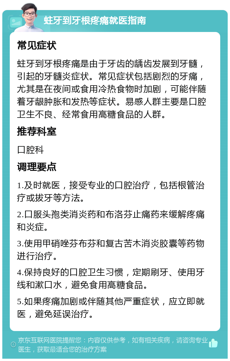 蛀牙到牙根疼痛就医指南 常见症状 蛀牙到牙根疼痛是由于牙齿的龋齿发展到牙髓，引起的牙髓炎症状。常见症状包括剧烈的牙痛，尤其是在夜间或食用冷热食物时加剧，可能伴随着牙龈肿胀和发热等症状。易感人群主要是口腔卫生不良、经常食用高糖食品的人群。 推荐科室 口腔科 调理要点 1.及时就医，接受专业的口腔治疗，包括根管治疗或拔牙等方法。 2.口服头孢类消炎药和布洛芬止痛药来缓解疼痛和炎症。 3.使用甲硝唑芬布芬和复古苦木消炎胶囊等药物进行治疗。 4.保持良好的口腔卫生习惯，定期刷牙、使用牙线和漱口水，避免食用高糖食品。 5.如果疼痛加剧或伴随其他严重症状，应立即就医，避免延误治疗。