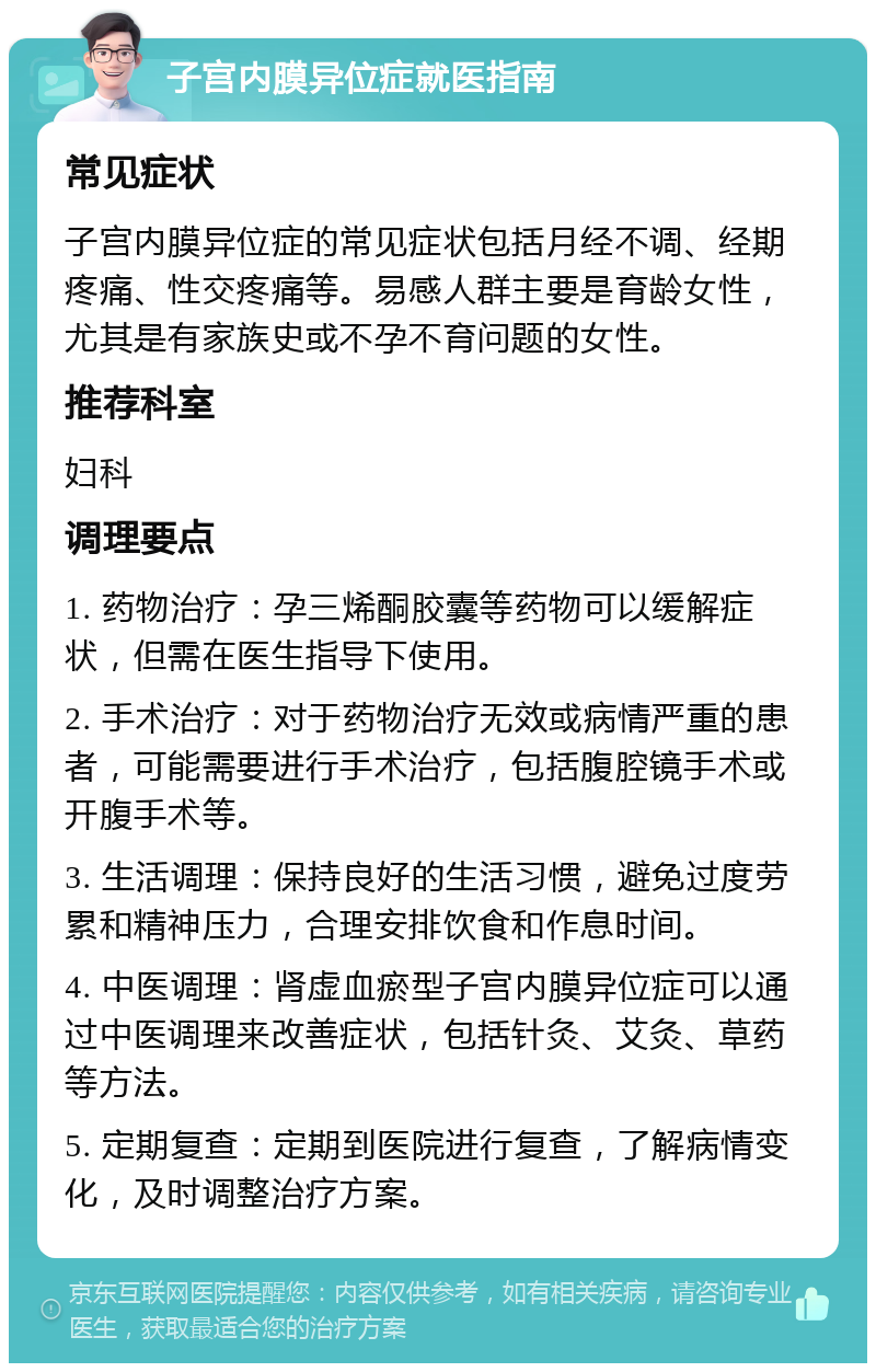 子宫内膜异位症就医指南 常见症状 子宫内膜异位症的常见症状包括月经不调、经期疼痛、性交疼痛等。易感人群主要是育龄女性，尤其是有家族史或不孕不育问题的女性。 推荐科室 妇科 调理要点 1. 药物治疗：孕三烯酮胶囊等药物可以缓解症状，但需在医生指导下使用。 2. 手术治疗：对于药物治疗无效或病情严重的患者，可能需要进行手术治疗，包括腹腔镜手术或开腹手术等。 3. 生活调理：保持良好的生活习惯，避免过度劳累和精神压力，合理安排饮食和作息时间。 4. 中医调理：肾虚血瘀型子宫内膜异位症可以通过中医调理来改善症状，包括针灸、艾灸、草药等方法。 5. 定期复查：定期到医院进行复查，了解病情变化，及时调整治疗方案。