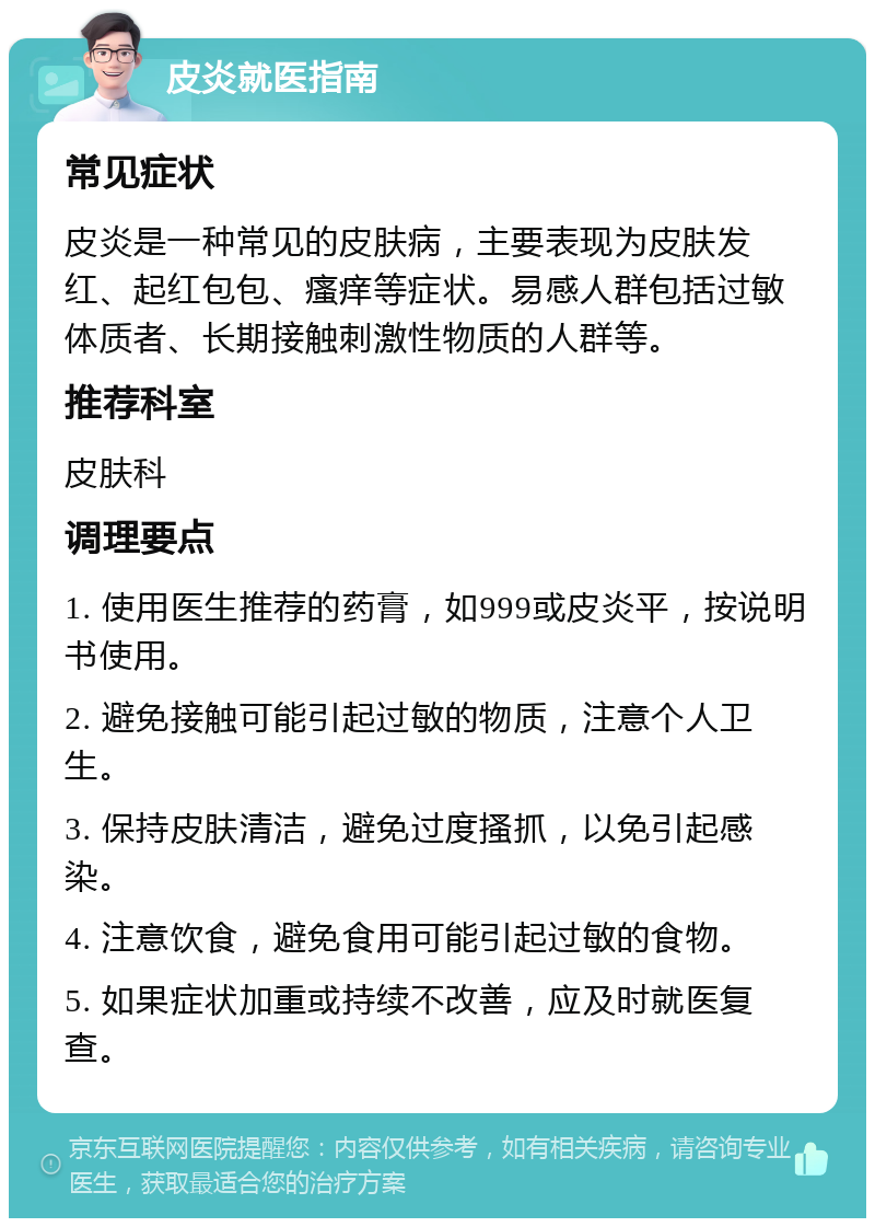 皮炎就医指南 常见症状 皮炎是一种常见的皮肤病，主要表现为皮肤发红、起红包包、瘙痒等症状。易感人群包括过敏体质者、长期接触刺激性物质的人群等。 推荐科室 皮肤科 调理要点 1. 使用医生推荐的药膏，如999或皮炎平，按说明书使用。 2. 避免接触可能引起过敏的物质，注意个人卫生。 3. 保持皮肤清洁，避免过度搔抓，以免引起感染。 4. 注意饮食，避免食用可能引起过敏的食物。 5. 如果症状加重或持续不改善，应及时就医复查。