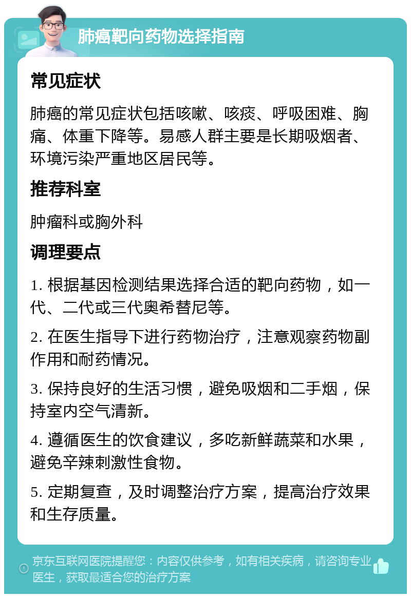 肺癌靶向药物选择指南 常见症状 肺癌的常见症状包括咳嗽、咳痰、呼吸困难、胸痛、体重下降等。易感人群主要是长期吸烟者、环境污染严重地区居民等。 推荐科室 肿瘤科或胸外科 调理要点 1. 根据基因检测结果选择合适的靶向药物，如一代、二代或三代奥希替尼等。 2. 在医生指导下进行药物治疗，注意观察药物副作用和耐药情况。 3. 保持良好的生活习惯，避免吸烟和二手烟，保持室内空气清新。 4. 遵循医生的饮食建议，多吃新鲜蔬菜和水果，避免辛辣刺激性食物。 5. 定期复查，及时调整治疗方案，提高治疗效果和生存质量。