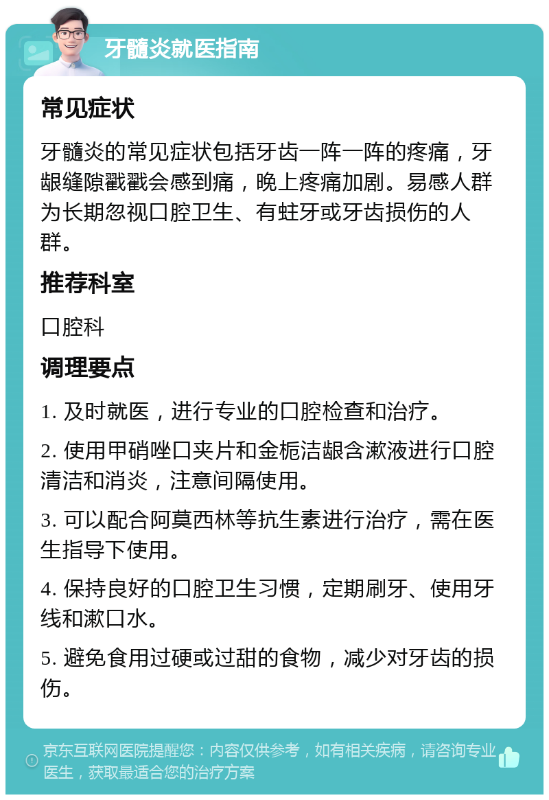 牙髓炎就医指南 常见症状 牙髓炎的常见症状包括牙齿一阵一阵的疼痛，牙龈缝隙戳戳会感到痛，晚上疼痛加剧。易感人群为长期忽视口腔卫生、有蛀牙或牙齿损伤的人群。 推荐科室 口腔科 调理要点 1. 及时就医，进行专业的口腔检查和治疗。 2. 使用甲硝唑口夹片和金栀洁龈含漱液进行口腔清洁和消炎，注意间隔使用。 3. 可以配合阿莫西林等抗生素进行治疗，需在医生指导下使用。 4. 保持良好的口腔卫生习惯，定期刷牙、使用牙线和漱口水。 5. 避免食用过硬或过甜的食物，减少对牙齿的损伤。