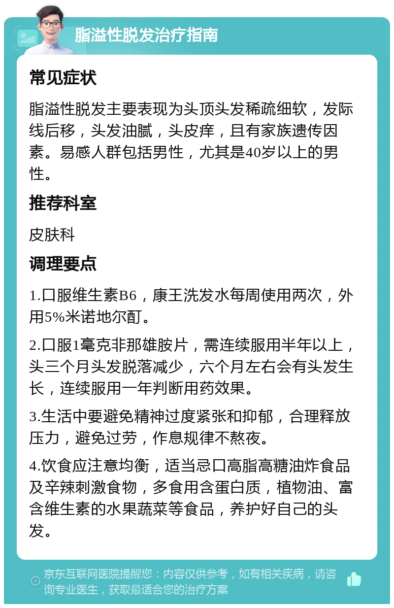 脂溢性脱发治疗指南 常见症状 脂溢性脱发主要表现为头顶头发稀疏细软，发际线后移，头发油腻，头皮痒，且有家族遗传因素。易感人群包括男性，尤其是40岁以上的男性。 推荐科室 皮肤科 调理要点 1.口服维生素B6，康王洗发水每周使用两次，外用5%米诺地尔酊。 2.口服1毫克非那雄胺片，需连续服用半年以上，头三个月头发脱落减少，六个月左右会有头发生长，连续服用一年判断用药效果。 3.生活中要避免精神过度紧张和抑郁，合理释放压力，避免过劳，作息规律不熬夜。 4.饮食应注意均衡，适当忌口高脂高糖油炸食品及辛辣刺激食物，多食用含蛋白质，植物油、富含维生素的水果蔬菜等食品，养护好自己的头发。