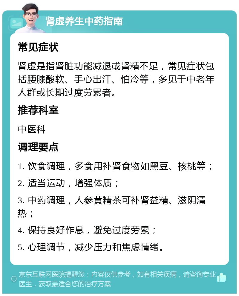 肾虚养生中药指南 常见症状 肾虚是指肾脏功能减退或肾精不足，常见症状包括腰膝酸软、手心出汗、怕冷等，多见于中老年人群或长期过度劳累者。 推荐科室 中医科 调理要点 1. 饮食调理，多食用补肾食物如黑豆、核桃等； 2. 适当运动，增强体质； 3. 中药调理，人参黄精茶可补肾益精、滋阴清热； 4. 保持良好作息，避免过度劳累； 5. 心理调节，减少压力和焦虑情绪。