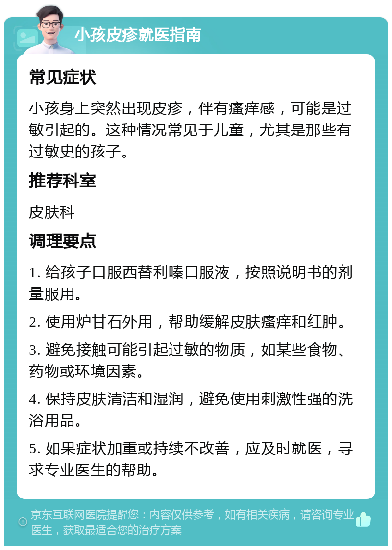 小孩皮疹就医指南 常见症状 小孩身上突然出现皮疹，伴有瘙痒感，可能是过敏引起的。这种情况常见于儿童，尤其是那些有过敏史的孩子。 推荐科室 皮肤科 调理要点 1. 给孩子口服西替利嗪口服液，按照说明书的剂量服用。 2. 使用炉甘石外用，帮助缓解皮肤瘙痒和红肿。 3. 避免接触可能引起过敏的物质，如某些食物、药物或环境因素。 4. 保持皮肤清洁和湿润，避免使用刺激性强的洗浴用品。 5. 如果症状加重或持续不改善，应及时就医，寻求专业医生的帮助。