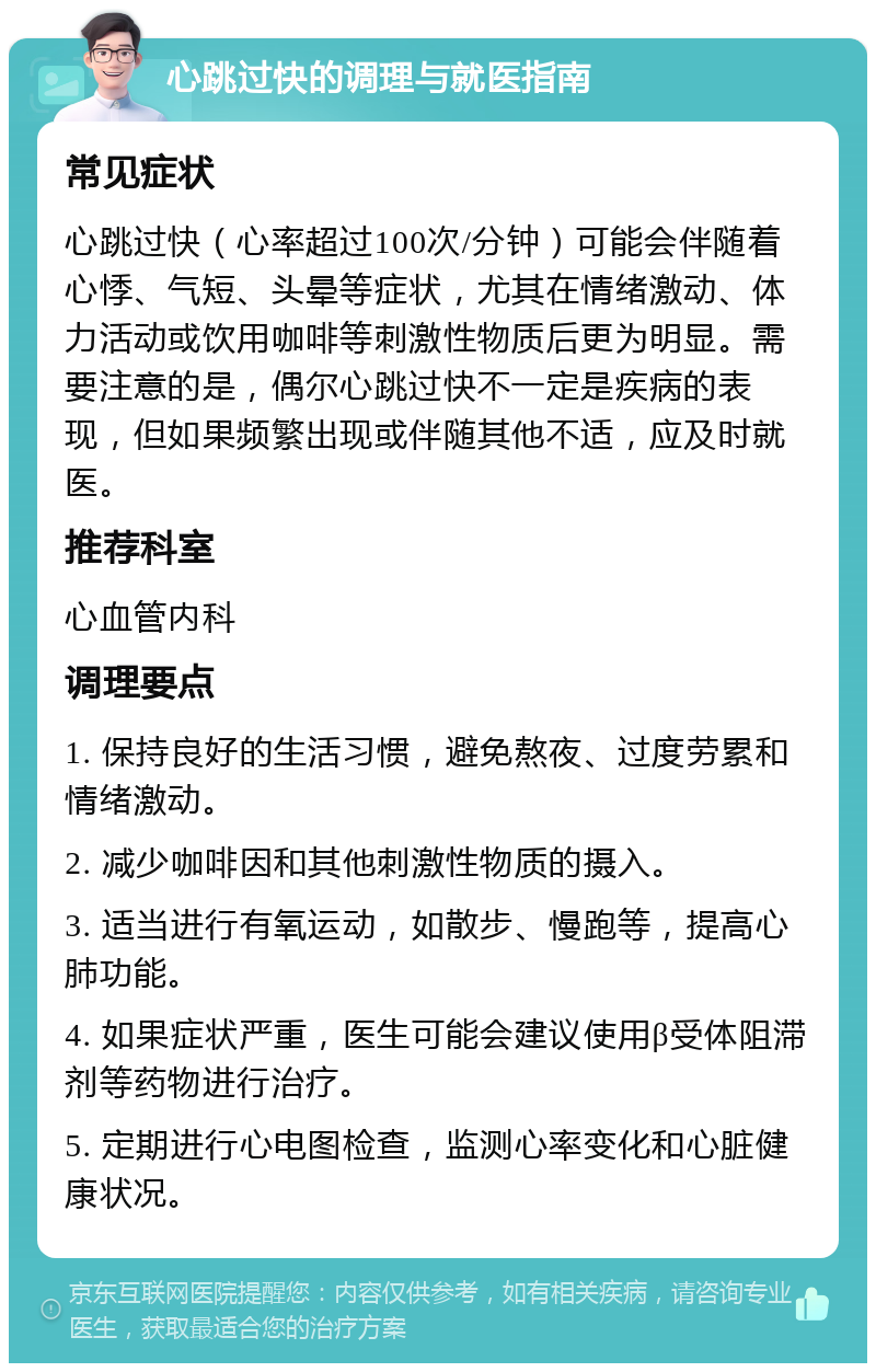 心跳过快的调理与就医指南 常见症状 心跳过快（心率超过100次/分钟）可能会伴随着心悸、气短、头晕等症状，尤其在情绪激动、体力活动或饮用咖啡等刺激性物质后更为明显。需要注意的是，偶尔心跳过快不一定是疾病的表现，但如果频繁出现或伴随其他不适，应及时就医。 推荐科室 心血管内科 调理要点 1. 保持良好的生活习惯，避免熬夜、过度劳累和情绪激动。 2. 减少咖啡因和其他刺激性物质的摄入。 3. 适当进行有氧运动，如散步、慢跑等，提高心肺功能。 4. 如果症状严重，医生可能会建议使用β受体阻滞剂等药物进行治疗。 5. 定期进行心电图检查，监测心率变化和心脏健康状况。