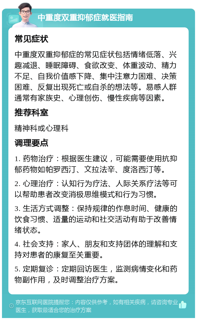 中重度双重抑郁症就医指南 常见症状 中重度双重抑郁症的常见症状包括情绪低落、兴趣减退、睡眠障碍、食欲改变、体重波动、精力不足、自我价值感下降、集中注意力困难、决策困难、反复出现死亡或自杀的想法等。易感人群通常有家族史、心理创伤、慢性疾病等因素。 推荐科室 精神科或心理科 调理要点 1. 药物治疗：根据医生建议，可能需要使用抗抑郁药物如帕罗西汀、文拉法辛、度洛西汀等。 2. 心理治疗：认知行为疗法、人际关系疗法等可以帮助患者改变消极思维模式和行为习惯。 3. 生活方式调整：保持规律的作息时间、健康的饮食习惯、适量的运动和社交活动有助于改善情绪状态。 4. 社会支持：家人、朋友和支持团体的理解和支持对患者的康复至关重要。 5. 定期复诊：定期回访医生，监测病情变化和药物副作用，及时调整治疗方案。