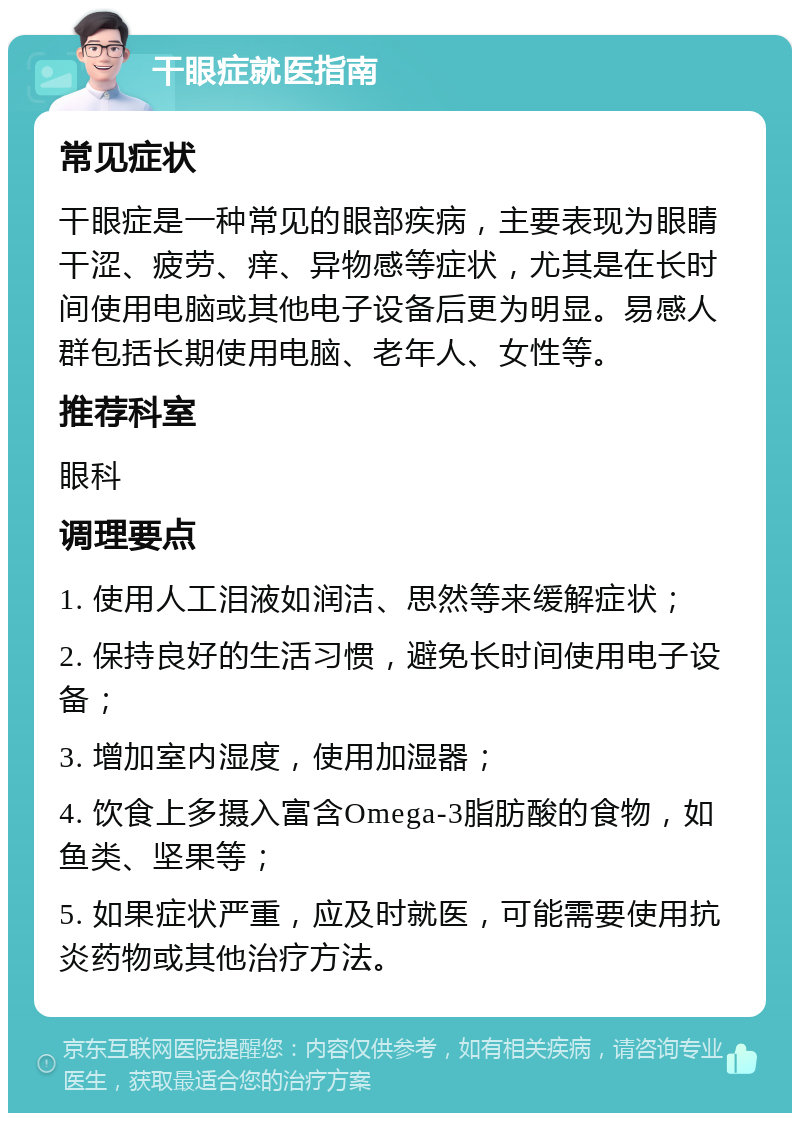 干眼症就医指南 常见症状 干眼症是一种常见的眼部疾病，主要表现为眼睛干涩、疲劳、痒、异物感等症状，尤其是在长时间使用电脑或其他电子设备后更为明显。易感人群包括长期使用电脑、老年人、女性等。 推荐科室 眼科 调理要点 1. 使用人工泪液如润洁、思然等来缓解症状； 2. 保持良好的生活习惯，避免长时间使用电子设备； 3. 增加室内湿度，使用加湿器； 4. 饮食上多摄入富含Omega-3脂肪酸的食物，如鱼类、坚果等； 5. 如果症状严重，应及时就医，可能需要使用抗炎药物或其他治疗方法。