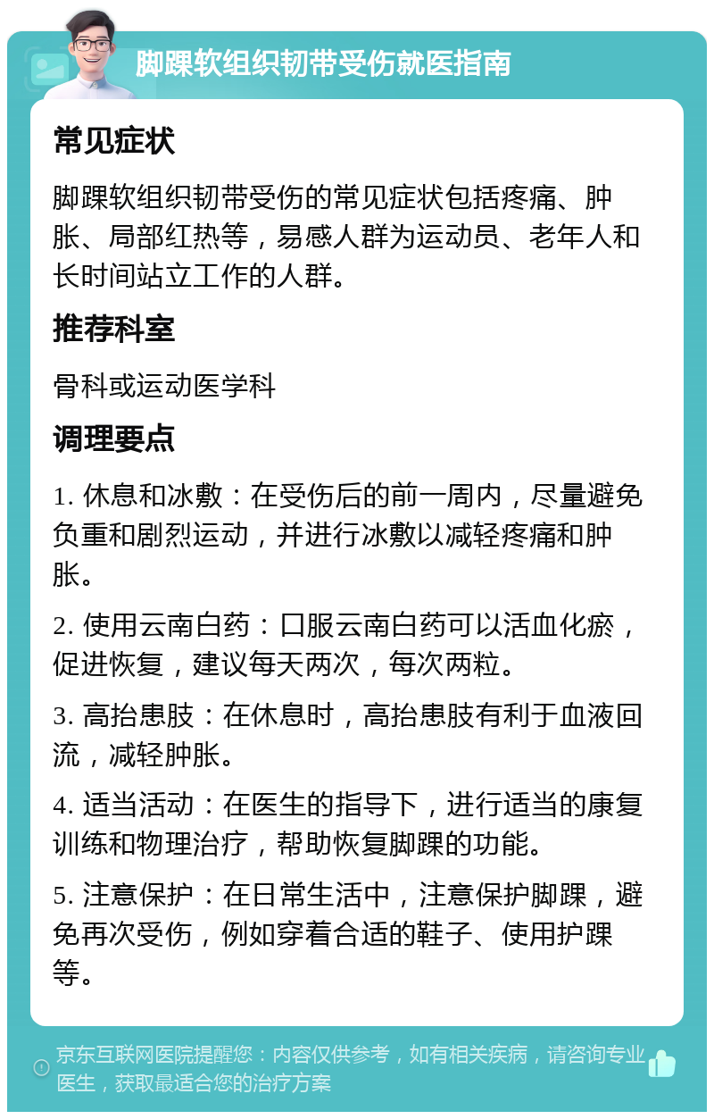 脚踝软组织韧带受伤就医指南 常见症状 脚踝软组织韧带受伤的常见症状包括疼痛、肿胀、局部红热等，易感人群为运动员、老年人和长时间站立工作的人群。 推荐科室 骨科或运动医学科 调理要点 1. 休息和冰敷：在受伤后的前一周内，尽量避免负重和剧烈运动，并进行冰敷以减轻疼痛和肿胀。 2. 使用云南白药：口服云南白药可以活血化瘀，促进恢复，建议每天两次，每次两粒。 3. 高抬患肢：在休息时，高抬患肢有利于血液回流，减轻肿胀。 4. 适当活动：在医生的指导下，进行适当的康复训练和物理治疗，帮助恢复脚踝的功能。 5. 注意保护：在日常生活中，注意保护脚踝，避免再次受伤，例如穿着合适的鞋子、使用护踝等。