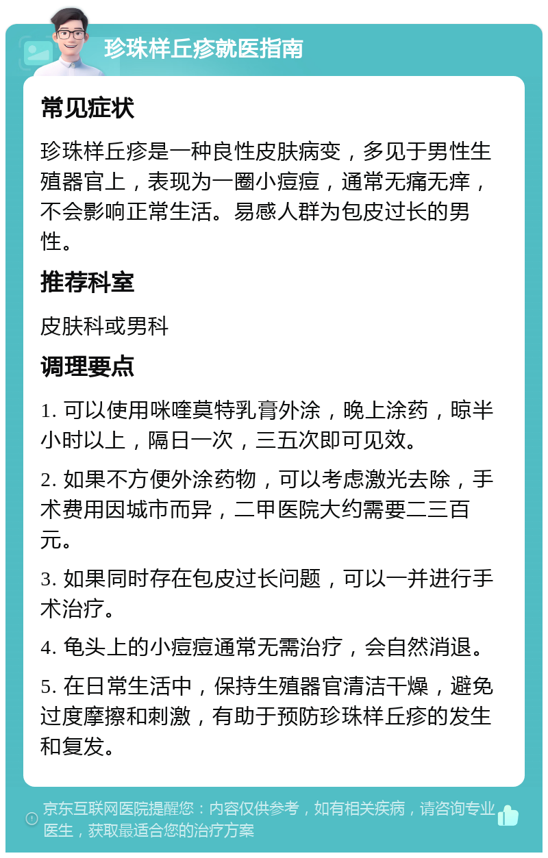 珍珠样丘疹就医指南 常见症状 珍珠样丘疹是一种良性皮肤病变，多见于男性生殖器官上，表现为一圈小痘痘，通常无痛无痒，不会影响正常生活。易感人群为包皮过长的男性。 推荐科室 皮肤科或男科 调理要点 1. 可以使用咪喹莫特乳膏外涂，晚上涂药，晾半小时以上，隔日一次，三五次即可见效。 2. 如果不方便外涂药物，可以考虑激光去除，手术费用因城市而异，二甲医院大约需要二三百元。 3. 如果同时存在包皮过长问题，可以一并进行手术治疗。 4. 龟头上的小痘痘通常无需治疗，会自然消退。 5. 在日常生活中，保持生殖器官清洁干燥，避免过度摩擦和刺激，有助于预防珍珠样丘疹的发生和复发。