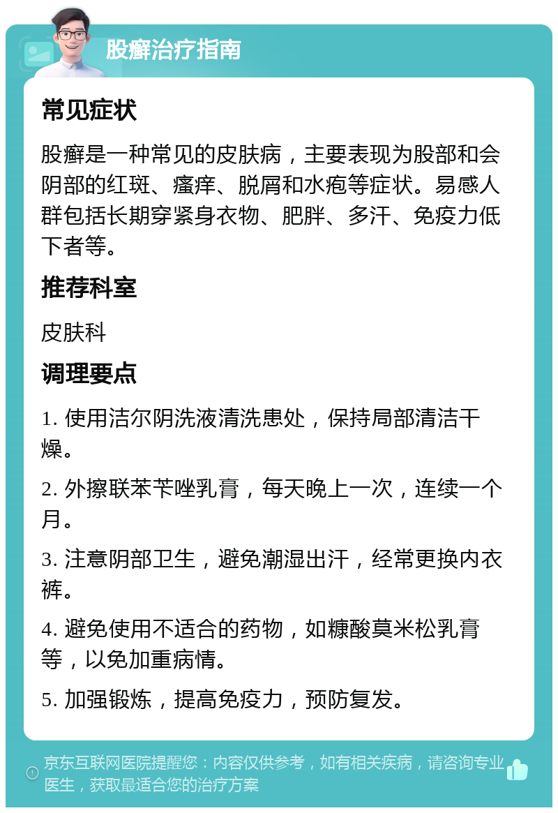 股癣治疗指南 常见症状 股癣是一种常见的皮肤病，主要表现为股部和会阴部的红斑、瘙痒、脱屑和水疱等症状。易感人群包括长期穿紧身衣物、肥胖、多汗、免疫力低下者等。 推荐科室 皮肤科 调理要点 1. 使用洁尔阴洗液清洗患处，保持局部清洁干燥。 2. 外擦联苯苄唑乳膏，每天晚上一次，连续一个月。 3. 注意阴部卫生，避免潮湿出汗，经常更换内衣裤。 4. 避免使用不适合的药物，如糠酸莫米松乳膏等，以免加重病情。 5. 加强锻炼，提高免疫力，预防复发。