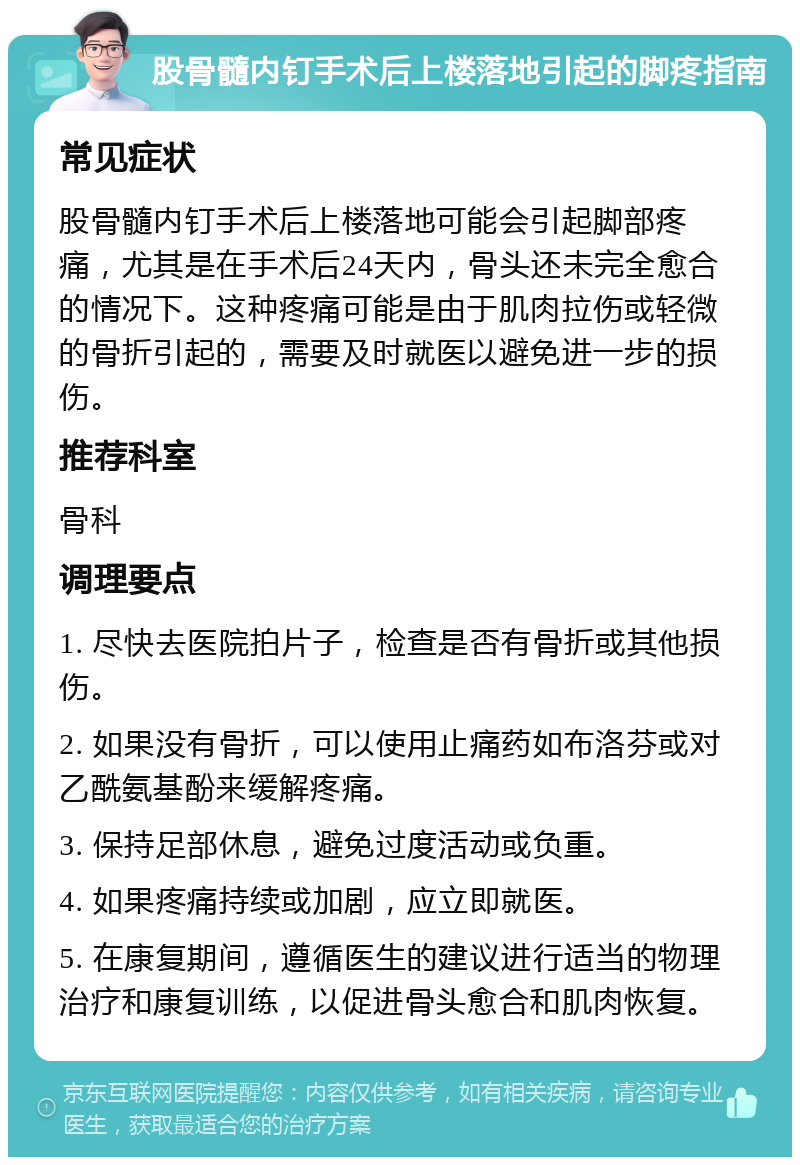 股骨髓内钉手术后上楼落地引起的脚疼指南 常见症状 股骨髓内钉手术后上楼落地可能会引起脚部疼痛，尤其是在手术后24天内，骨头还未完全愈合的情况下。这种疼痛可能是由于肌肉拉伤或轻微的骨折引起的，需要及时就医以避免进一步的损伤。 推荐科室 骨科 调理要点 1. 尽快去医院拍片子，检查是否有骨折或其他损伤。 2. 如果没有骨折，可以使用止痛药如布洛芬或对乙酰氨基酚来缓解疼痛。 3. 保持足部休息，避免过度活动或负重。 4. 如果疼痛持续或加剧，应立即就医。 5. 在康复期间，遵循医生的建议进行适当的物理治疗和康复训练，以促进骨头愈合和肌肉恢复。