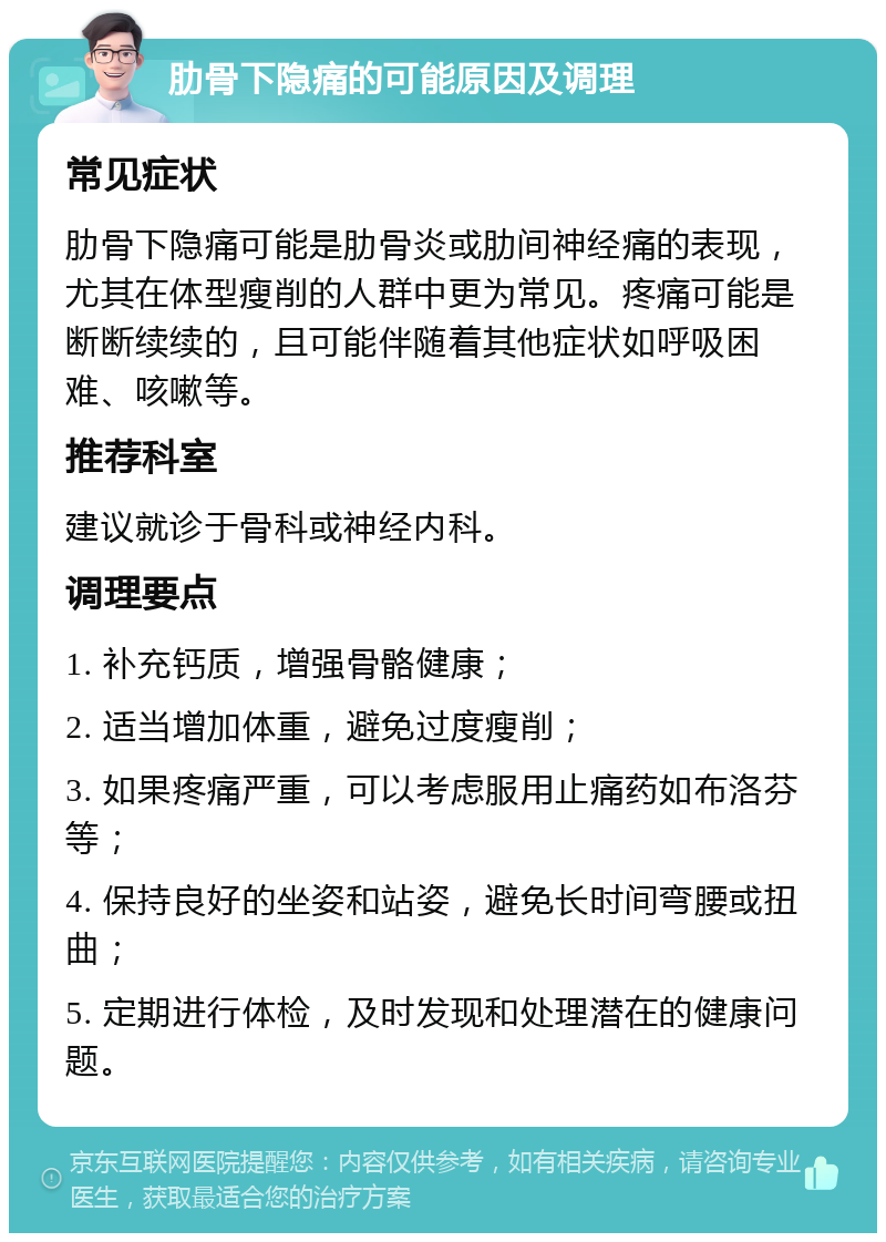 肋骨下隐痛的可能原因及调理 常见症状 肋骨下隐痛可能是肋骨炎或肋间神经痛的表现，尤其在体型瘦削的人群中更为常见。疼痛可能是断断续续的，且可能伴随着其他症状如呼吸困难、咳嗽等。 推荐科室 建议就诊于骨科或神经内科。 调理要点 1. 补充钙质，增强骨骼健康； 2. 适当增加体重，避免过度瘦削； 3. 如果疼痛严重，可以考虑服用止痛药如布洛芬等； 4. 保持良好的坐姿和站姿，避免长时间弯腰或扭曲； 5. 定期进行体检，及时发现和处理潜在的健康问题。