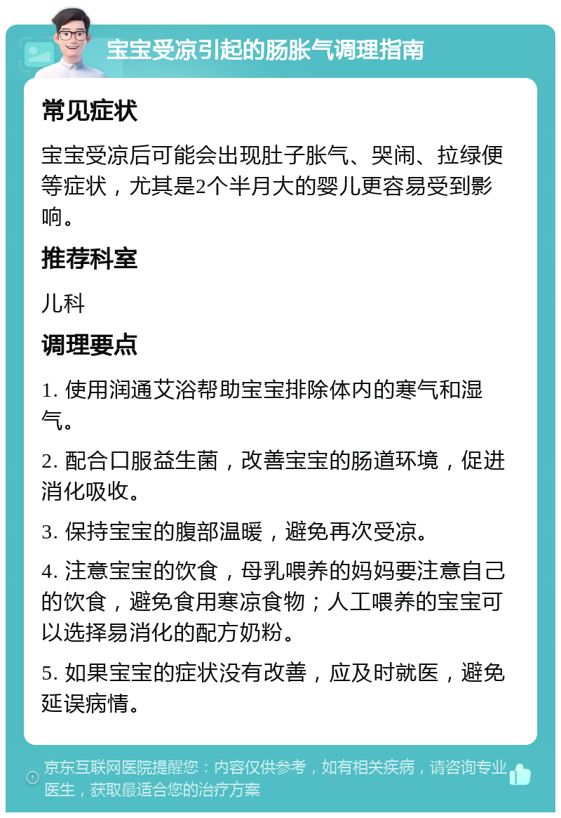 宝宝受凉引起的肠胀气调理指南 常见症状 宝宝受凉后可能会出现肚子胀气、哭闹、拉绿便等症状，尤其是2个半月大的婴儿更容易受到影响。 推荐科室 儿科 调理要点 1. 使用润通艾浴帮助宝宝排除体内的寒气和湿气。 2. 配合口服益生菌，改善宝宝的肠道环境，促进消化吸收。 3. 保持宝宝的腹部温暖，避免再次受凉。 4. 注意宝宝的饮食，母乳喂养的妈妈要注意自己的饮食，避免食用寒凉食物；人工喂养的宝宝可以选择易消化的配方奶粉。 5. 如果宝宝的症状没有改善，应及时就医，避免延误病情。