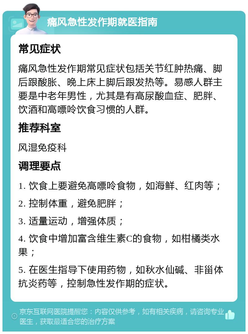 痛风急性发作期就医指南 常见症状 痛风急性发作期常见症状包括关节红肿热痛、脚后跟酸胀、晚上床上脚后跟发热等。易感人群主要是中老年男性，尤其是有高尿酸血症、肥胖、饮酒和高嘌呤饮食习惯的人群。 推荐科室 风湿免疫科 调理要点 1. 饮食上要避免高嘌呤食物，如海鲜、红肉等； 2. 控制体重，避免肥胖； 3. 适量运动，增强体质； 4. 饮食中增加富含维生素C的食物，如柑橘类水果； 5. 在医生指导下使用药物，如秋水仙碱、非甾体抗炎药等，控制急性发作期的症状。