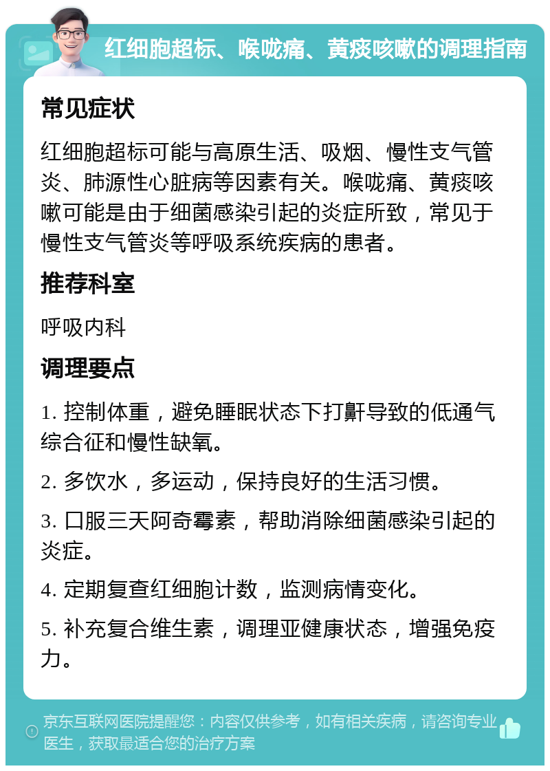 红细胞超标、喉咙痛、黄痰咳嗽的调理指南 常见症状 红细胞超标可能与高原生活、吸烟、慢性支气管炎、肺源性心脏病等因素有关。喉咙痛、黄痰咳嗽可能是由于细菌感染引起的炎症所致，常见于慢性支气管炎等呼吸系统疾病的患者。 推荐科室 呼吸内科 调理要点 1. 控制体重，避免睡眠状态下打鼾导致的低通气综合征和慢性缺氧。 2. 多饮水，多运动，保持良好的生活习惯。 3. 口服三天阿奇霉素，帮助消除细菌感染引起的炎症。 4. 定期复查红细胞计数，监测病情变化。 5. 补充复合维生素，调理亚健康状态，增强免疫力。