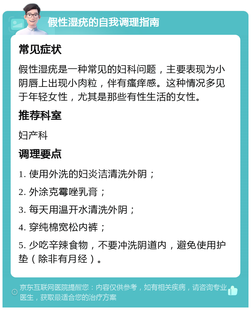 假性湿疣的自我调理指南 常见症状 假性湿疣是一种常见的妇科问题，主要表现为小阴唇上出现小肉粒，伴有瘙痒感。这种情况多见于年轻女性，尤其是那些有性生活的女性。 推荐科室 妇产科 调理要点 1. 使用外洗的妇炎洁清洗外阴； 2. 外涂克霉唑乳膏； 3. 每天用温开水清洗外阴； 4. 穿纯棉宽松内裤； 5. 少吃辛辣食物，不要冲洗阴道内，避免使用护垫（除非有月经）。