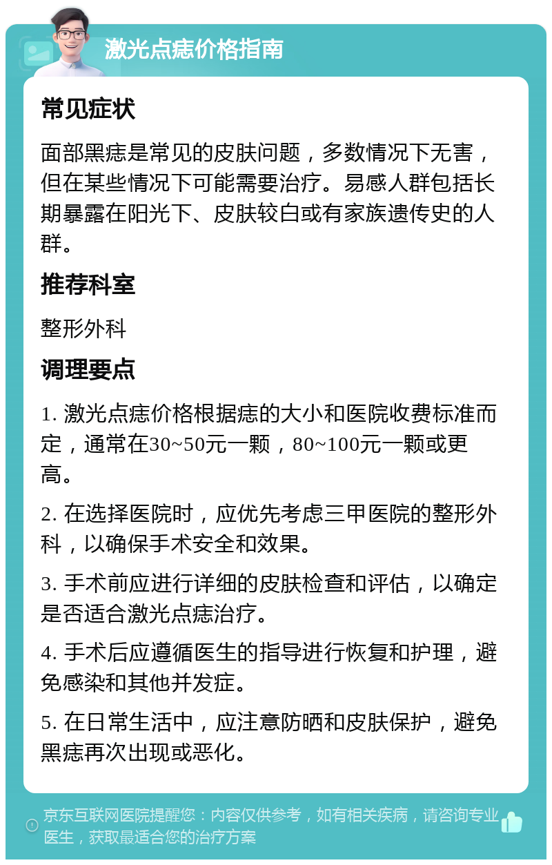 激光点痣价格指南 常见症状 面部黑痣是常见的皮肤问题，多数情况下无害，但在某些情况下可能需要治疗。易感人群包括长期暴露在阳光下、皮肤较白或有家族遗传史的人群。 推荐科室 整形外科 调理要点 1. 激光点痣价格根据痣的大小和医院收费标准而定，通常在30~50元一颗，80~100元一颗或更高。 2. 在选择医院时，应优先考虑三甲医院的整形外科，以确保手术安全和效果。 3. 手术前应进行详细的皮肤检查和评估，以确定是否适合激光点痣治疗。 4. 手术后应遵循医生的指导进行恢复和护理，避免感染和其他并发症。 5. 在日常生活中，应注意防晒和皮肤保护，避免黑痣再次出现或恶化。