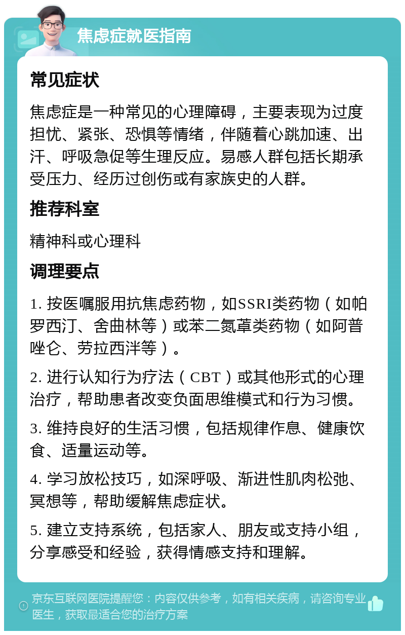 焦虑症就医指南 常见症状 焦虑症是一种常见的心理障碍，主要表现为过度担忧、紧张、恐惧等情绪，伴随着心跳加速、出汗、呼吸急促等生理反应。易感人群包括长期承受压力、经历过创伤或有家族史的人群。 推荐科室 精神科或心理科 调理要点 1. 按医嘱服用抗焦虑药物，如SSRI类药物（如帕罗西汀、舍曲林等）或苯二氮䓬类药物（如阿普唑仑、劳拉西泮等）。 2. 进行认知行为疗法（CBT）或其他形式的心理治疗，帮助患者改变负面思维模式和行为习惯。 3. 维持良好的生活习惯，包括规律作息、健康饮食、适量运动等。 4. 学习放松技巧，如深呼吸、渐进性肌肉松弛、冥想等，帮助缓解焦虑症状。 5. 建立支持系统，包括家人、朋友或支持小组，分享感受和经验，获得情感支持和理解。