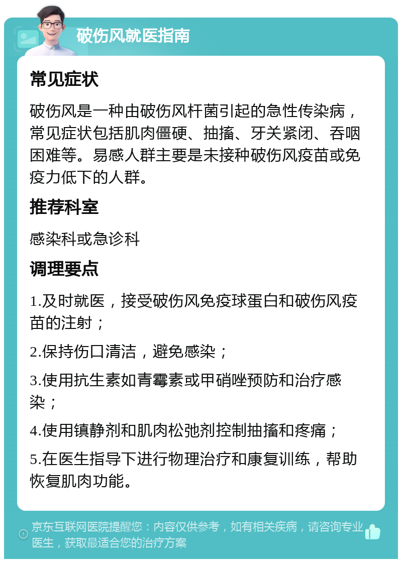 破伤风就医指南 常见症状 破伤风是一种由破伤风杆菌引起的急性传染病，常见症状包括肌肉僵硬、抽搐、牙关紧闭、吞咽困难等。易感人群主要是未接种破伤风疫苗或免疫力低下的人群。 推荐科室 感染科或急诊科 调理要点 1.及时就医，接受破伤风免疫球蛋白和破伤风疫苗的注射； 2.保持伤口清洁，避免感染； 3.使用抗生素如青霉素或甲硝唑预防和治疗感染； 4.使用镇静剂和肌肉松弛剂控制抽搐和疼痛； 5.在医生指导下进行物理治疗和康复训练，帮助恢复肌肉功能。