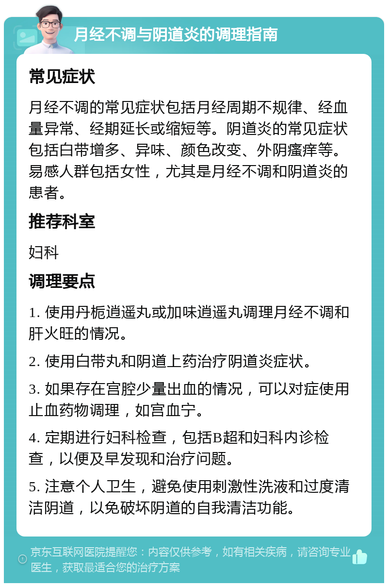 月经不调与阴道炎的调理指南 常见症状 月经不调的常见症状包括月经周期不规律、经血量异常、经期延长或缩短等。阴道炎的常见症状包括白带增多、异味、颜色改变、外阴瘙痒等。易感人群包括女性，尤其是月经不调和阴道炎的患者。 推荐科室 妇科 调理要点 1. 使用丹栀逍遥丸或加味逍遥丸调理月经不调和肝火旺的情况。 2. 使用白带丸和阴道上药治疗阴道炎症状。 3. 如果存在宫腔少量出血的情况，可以对症使用止血药物调理，如宫血宁。 4. 定期进行妇科检查，包括B超和妇科内诊检查，以便及早发现和治疗问题。 5. 注意个人卫生，避免使用刺激性洗液和过度清洁阴道，以免破坏阴道的自我清洁功能。