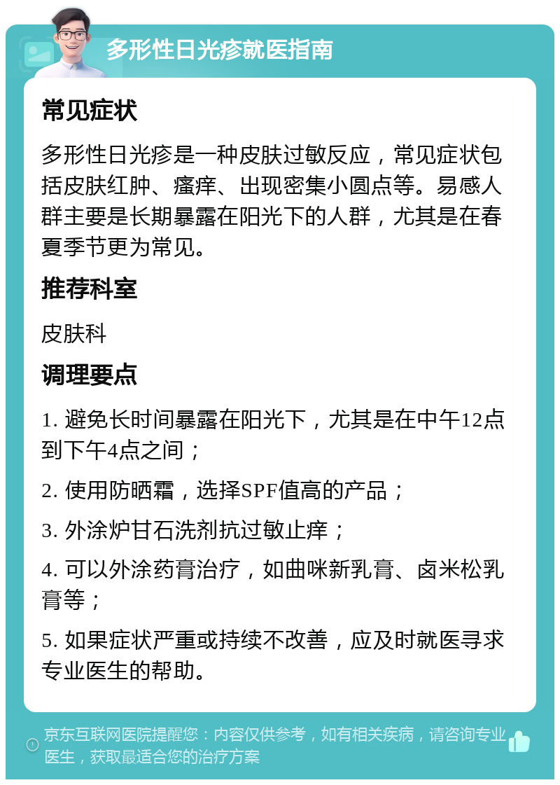 多形性日光疹就医指南 常见症状 多形性日光疹是一种皮肤过敏反应，常见症状包括皮肤红肿、瘙痒、出现密集小圆点等。易感人群主要是长期暴露在阳光下的人群，尤其是在春夏季节更为常见。 推荐科室 皮肤科 调理要点 1. 避免长时间暴露在阳光下，尤其是在中午12点到下午4点之间； 2. 使用防晒霜，选择SPF值高的产品； 3. 外涂炉甘石洗剂抗过敏止痒； 4. 可以外涂药膏治疗，如曲咪新乳膏、卤米松乳膏等； 5. 如果症状严重或持续不改善，应及时就医寻求专业医生的帮助。