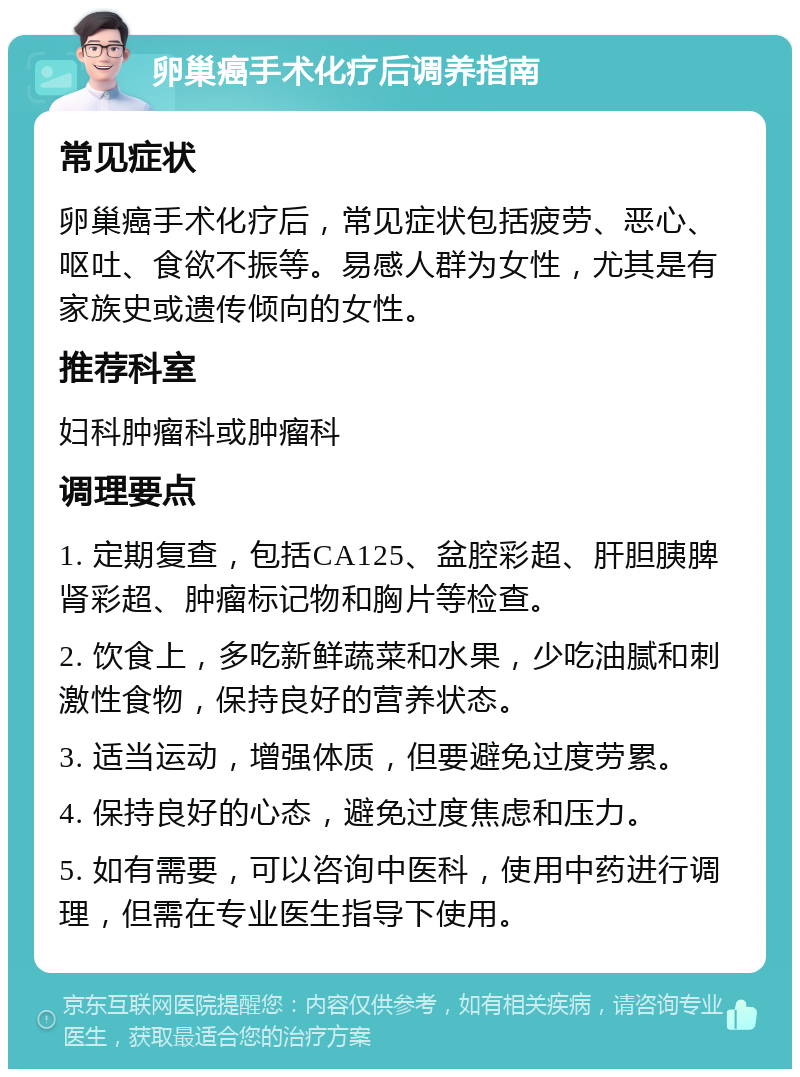 卵巢癌手术化疗后调养指南 常见症状 卵巢癌手术化疗后，常见症状包括疲劳、恶心、呕吐、食欲不振等。易感人群为女性，尤其是有家族史或遗传倾向的女性。 推荐科室 妇科肿瘤科或肿瘤科 调理要点 1. 定期复查，包括CA125、盆腔彩超、肝胆胰脾肾彩超、肿瘤标记物和胸片等检查。 2. 饮食上，多吃新鲜蔬菜和水果，少吃油腻和刺激性食物，保持良好的营养状态。 3. 适当运动，增强体质，但要避免过度劳累。 4. 保持良好的心态，避免过度焦虑和压力。 5. 如有需要，可以咨询中医科，使用中药进行调理，但需在专业医生指导下使用。