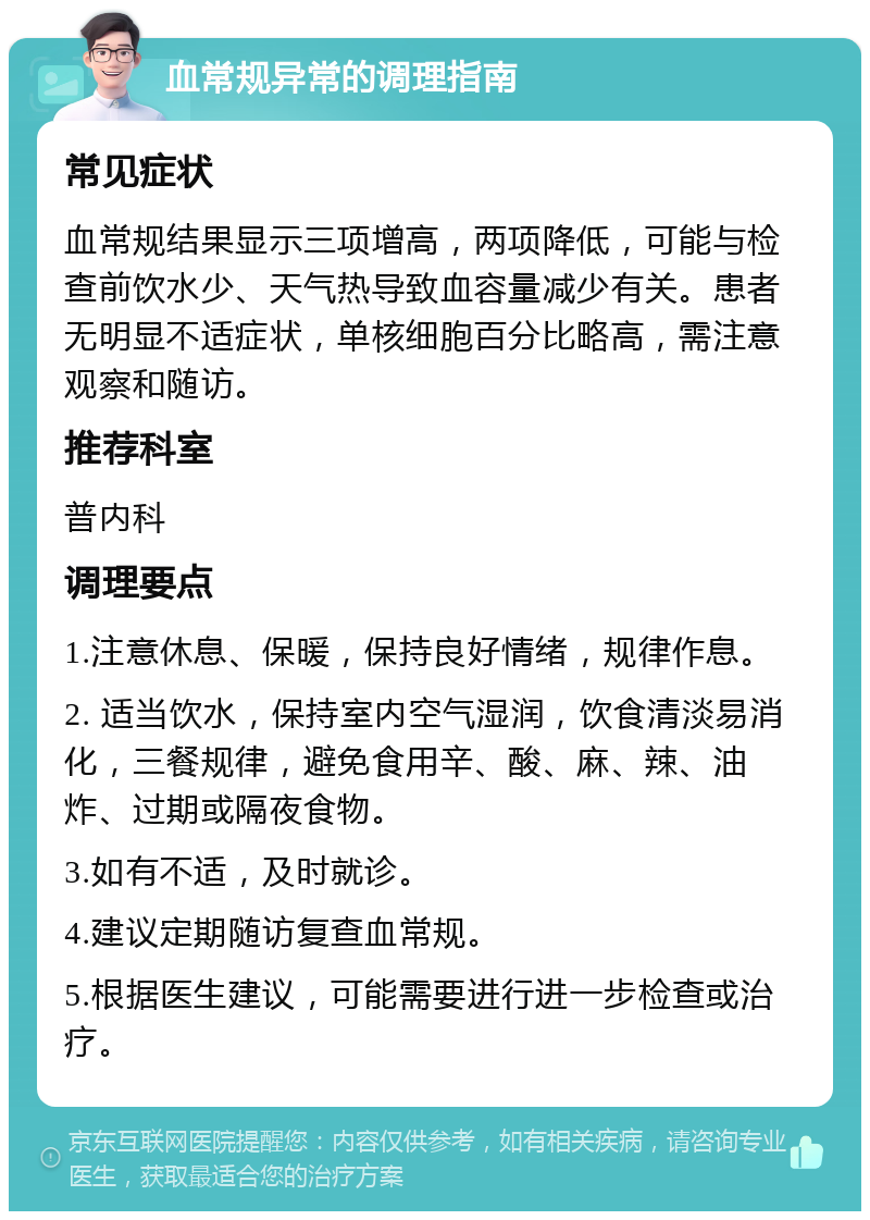 血常规异常的调理指南 常见症状 血常规结果显示三项增高，两项降低，可能与检查前饮水少、天气热导致血容量减少有关。患者无明显不适症状，单核细胞百分比略高，需注意观察和随访。 推荐科室 普内科 调理要点 1.注意休息、保暖，保持良好情绪，规律作息。 2. 适当饮水，保持室内空气湿润，饮食清淡易消化，三餐规律，避免食用辛、酸、麻、辣、油炸、过期或隔夜食物。 3.如有不适，及时就诊。 4.建议定期随访复查血常规。 5.根据医生建议，可能需要进行进一步检查或治疗。