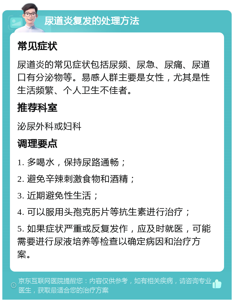 尿道炎复发的处理方法 常见症状 尿道炎的常见症状包括尿频、尿急、尿痛、尿道口有分泌物等。易感人群主要是女性，尤其是性生活频繁、个人卫生不佳者。 推荐科室 泌尿外科或妇科 调理要点 1. 多喝水，保持尿路通畅； 2. 避免辛辣刺激食物和酒精； 3. 近期避免性生活； 4. 可以服用头孢克肟片等抗生素进行治疗； 5. 如果症状严重或反复发作，应及时就医，可能需要进行尿液培养等检查以确定病因和治疗方案。