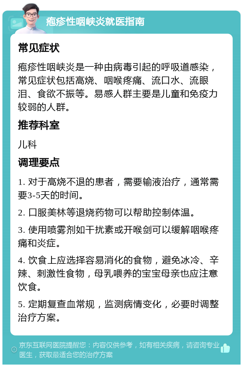 疱疹性咽峡炎就医指南 常见症状 疱疹性咽峡炎是一种由病毒引起的呼吸道感染，常见症状包括高烧、咽喉疼痛、流口水、流眼泪、食欲不振等。易感人群主要是儿童和免疫力较弱的人群。 推荐科室 儿科 调理要点 1. 对于高烧不退的患者，需要输液治疗，通常需要3-5天的时间。 2. 口服美林等退烧药物可以帮助控制体温。 3. 使用喷雾剂如干扰素或开喉剑可以缓解咽喉疼痛和炎症。 4. 饮食上应选择容易消化的食物，避免冰冷、辛辣、刺激性食物，母乳喂养的宝宝母亲也应注意饮食。 5. 定期复查血常规，监测病情变化，必要时调整治疗方案。