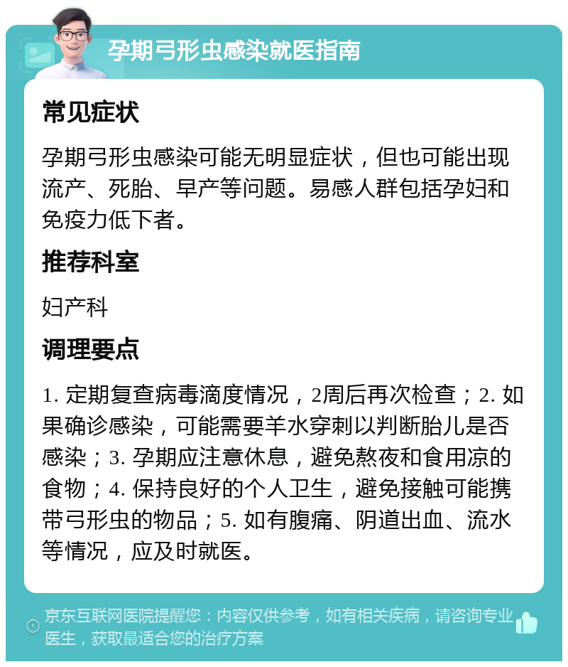 孕期弓形虫感染就医指南 常见症状 孕期弓形虫感染可能无明显症状，但也可能出现流产、死胎、早产等问题。易感人群包括孕妇和免疫力低下者。 推荐科室 妇产科 调理要点 1. 定期复查病毒滴度情况，2周后再次检查；2. 如果确诊感染，可能需要羊水穿刺以判断胎儿是否感染；3. 孕期应注意休息，避免熬夜和食用凉的食物；4. 保持良好的个人卫生，避免接触可能携带弓形虫的物品；5. 如有腹痛、阴道出血、流水等情况，应及时就医。