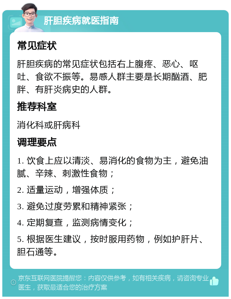 肝胆疾病就医指南 常见症状 肝胆疾病的常见症状包括右上腹疼、恶心、呕吐、食欲不振等。易感人群主要是长期酗酒、肥胖、有肝炎病史的人群。 推荐科室 消化科或肝病科 调理要点 1. 饮食上应以清淡、易消化的食物为主，避免油腻、辛辣、刺激性食物； 2. 适量运动，增强体质； 3. 避免过度劳累和精神紧张； 4. 定期复查，监测病情变化； 5. 根据医生建议，按时服用药物，例如护肝片、胆石通等。