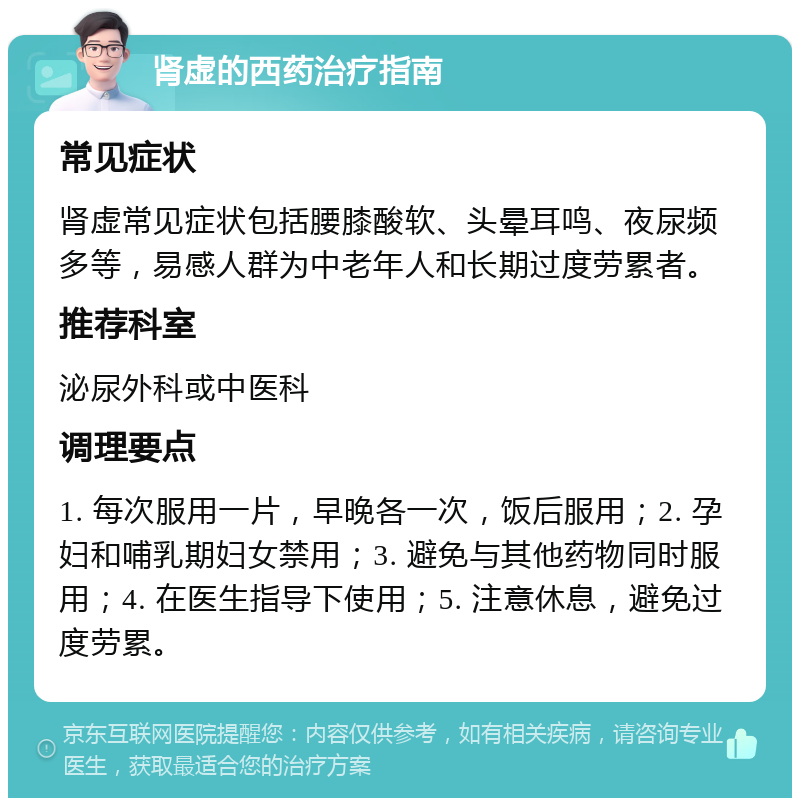 肾虚的西药治疗指南 常见症状 肾虚常见症状包括腰膝酸软、头晕耳鸣、夜尿频多等，易感人群为中老年人和长期过度劳累者。 推荐科室 泌尿外科或中医科 调理要点 1. 每次服用一片，早晚各一次，饭后服用；2. 孕妇和哺乳期妇女禁用；3. 避免与其他药物同时服用；4. 在医生指导下使用；5. 注意休息，避免过度劳累。