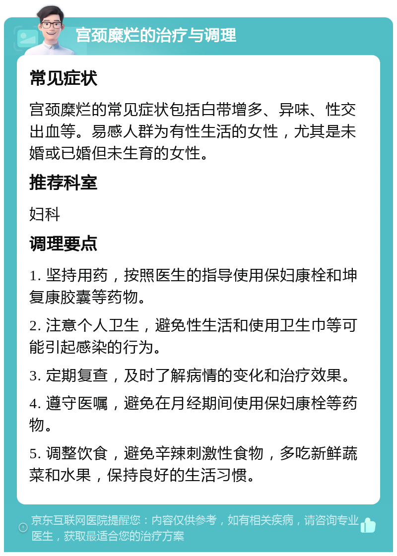 宫颈糜烂的治疗与调理 常见症状 宫颈糜烂的常见症状包括白带增多、异味、性交出血等。易感人群为有性生活的女性，尤其是未婚或已婚但未生育的女性。 推荐科室 妇科 调理要点 1. 坚持用药，按照医生的指导使用保妇康栓和坤复康胶囊等药物。 2. 注意个人卫生，避免性生活和使用卫生巾等可能引起感染的行为。 3. 定期复查，及时了解病情的变化和治疗效果。 4. 遵守医嘱，避免在月经期间使用保妇康栓等药物。 5. 调整饮食，避免辛辣刺激性食物，多吃新鲜蔬菜和水果，保持良好的生活习惯。