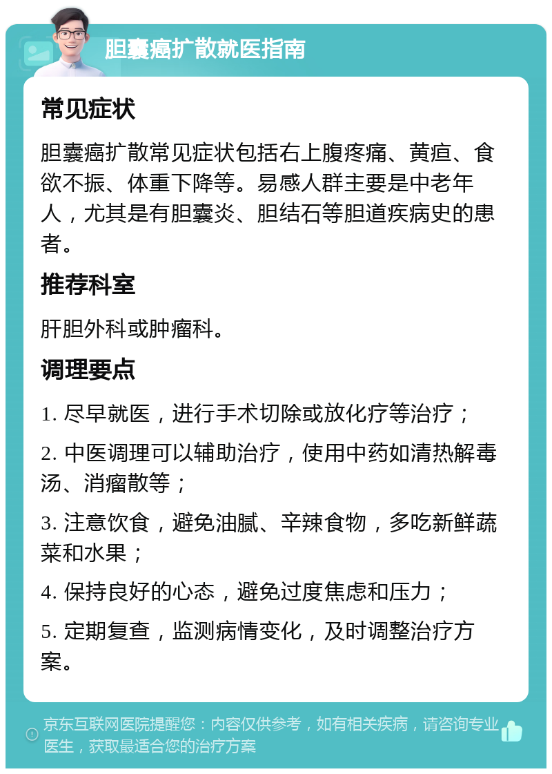 胆囊癌扩散就医指南 常见症状 胆囊癌扩散常见症状包括右上腹疼痛、黄疸、食欲不振、体重下降等。易感人群主要是中老年人，尤其是有胆囊炎、胆结石等胆道疾病史的患者。 推荐科室 肝胆外科或肿瘤科。 调理要点 1. 尽早就医，进行手术切除或放化疗等治疗； 2. 中医调理可以辅助治疗，使用中药如清热解毒汤、消瘤散等； 3. 注意饮食，避免油腻、辛辣食物，多吃新鲜蔬菜和水果； 4. 保持良好的心态，避免过度焦虑和压力； 5. 定期复查，监测病情变化，及时调整治疗方案。