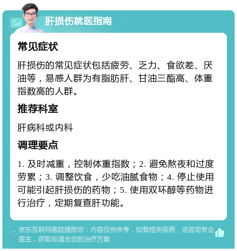 肝损伤就医指南 常见症状 肝损伤的常见症状包括疲劳、乏力、食欲差、厌油等，易感人群为有脂肪肝、甘油三酯高、体重指数高的人群。 推荐科室 肝病科或内科 调理要点 1. 及时减重，控制体重指数；2. 避免熬夜和过度劳累；3. 调整饮食，少吃油腻食物；4. 停止使用可能引起肝损伤的药物；5. 使用双环醇等药物进行治疗，定期复查肝功能。