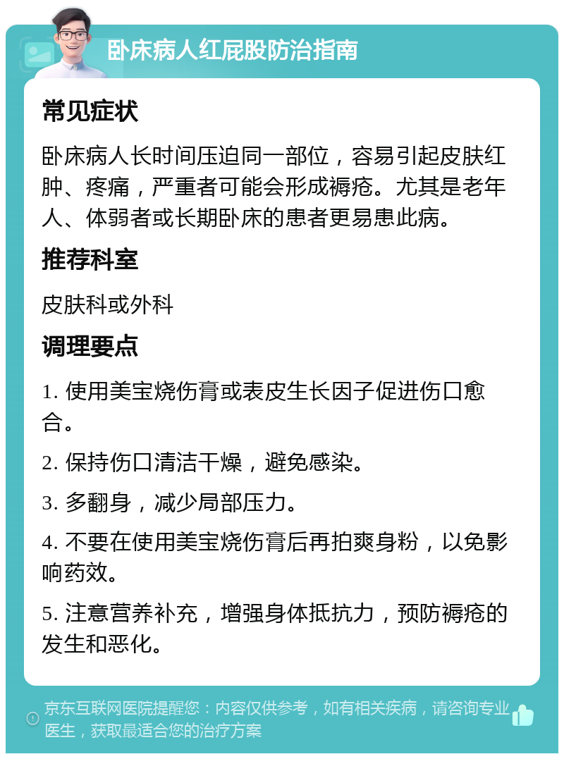 卧床病人红屁股防治指南 常见症状 卧床病人长时间压迫同一部位，容易引起皮肤红肿、疼痛，严重者可能会形成褥疮。尤其是老年人、体弱者或长期卧床的患者更易患此病。 推荐科室 皮肤科或外科 调理要点 1. 使用美宝烧伤膏或表皮生长因子促进伤口愈合。 2. 保持伤口清洁干燥，避免感染。 3. 多翻身，减少局部压力。 4. 不要在使用美宝烧伤膏后再拍爽身粉，以免影响药效。 5. 注意营养补充，增强身体抵抗力，预防褥疮的发生和恶化。