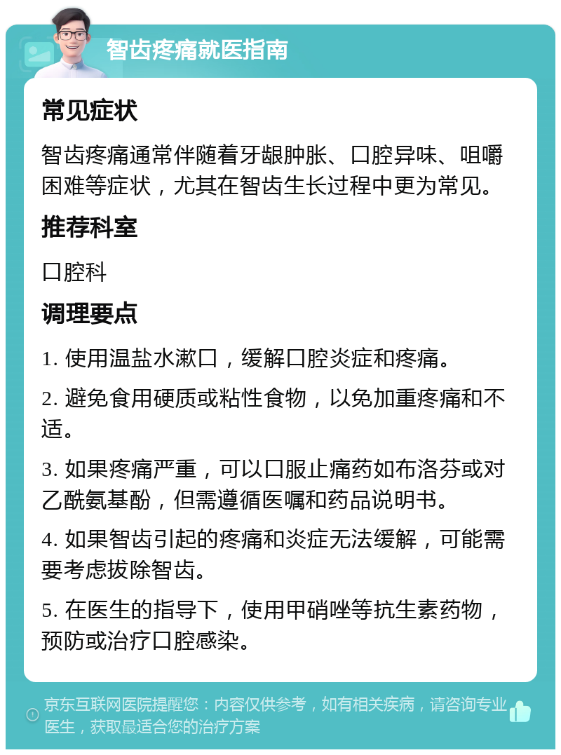 智齿疼痛就医指南 常见症状 智齿疼痛通常伴随着牙龈肿胀、口腔异味、咀嚼困难等症状，尤其在智齿生长过程中更为常见。 推荐科室 口腔科 调理要点 1. 使用温盐水漱口，缓解口腔炎症和疼痛。 2. 避免食用硬质或粘性食物，以免加重疼痛和不适。 3. 如果疼痛严重，可以口服止痛药如布洛芬或对乙酰氨基酚，但需遵循医嘱和药品说明书。 4. 如果智齿引起的疼痛和炎症无法缓解，可能需要考虑拔除智齿。 5. 在医生的指导下，使用甲硝唑等抗生素药物，预防或治疗口腔感染。