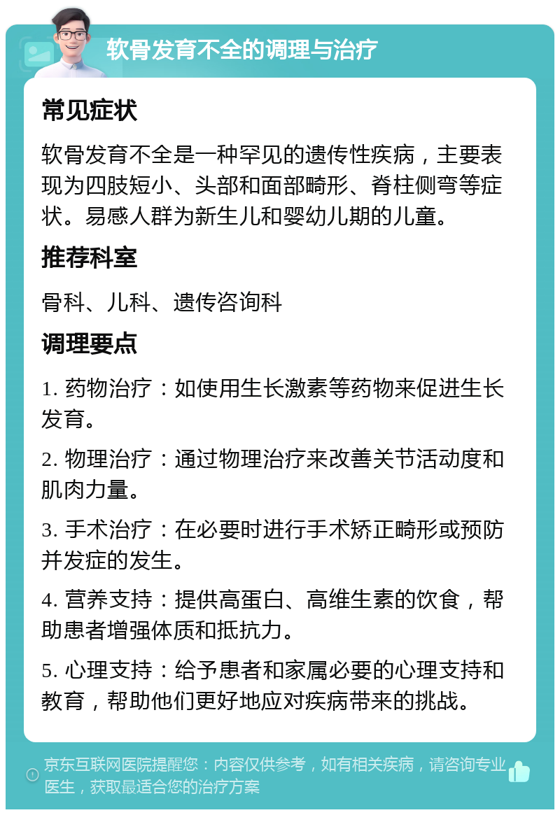 软骨发育不全的调理与治疗 常见症状 软骨发育不全是一种罕见的遗传性疾病，主要表现为四肢短小、头部和面部畸形、脊柱侧弯等症状。易感人群为新生儿和婴幼儿期的儿童。 推荐科室 骨科、儿科、遗传咨询科 调理要点 1. 药物治疗：如使用生长激素等药物来促进生长发育。 2. 物理治疗：通过物理治疗来改善关节活动度和肌肉力量。 3. 手术治疗：在必要时进行手术矫正畸形或预防并发症的发生。 4. 营养支持：提供高蛋白、高维生素的饮食，帮助患者增强体质和抵抗力。 5. 心理支持：给予患者和家属必要的心理支持和教育，帮助他们更好地应对疾病带来的挑战。